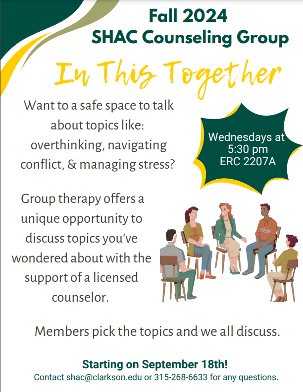 a flier with green, yellow and light green graphics in the left-hand corner. At the top of the flier it states Fall 2024-SHAC Counseling Group. Underneath in yellow writing is the group name: In This Together. Following the group name is the following description: Want a safe space to talk about topics like: overthinking, navigating conflict and managing stress? Group therapy offers a unique opportunity to discuss topics you've wondered about with the support of a licensed counselor. Members pick the topics and we all discuss. The group starts on September 18th. There is contact information that reads the following: Contact shac@clarkson.edu or 315-268-6633 for any questions. Next to the description of the group, there is group of five individuals in a semi-circle sitting in chairs and above the image is a blurb giving the day and time of group: Wednesdays at 5:30pm at ERC 2207A