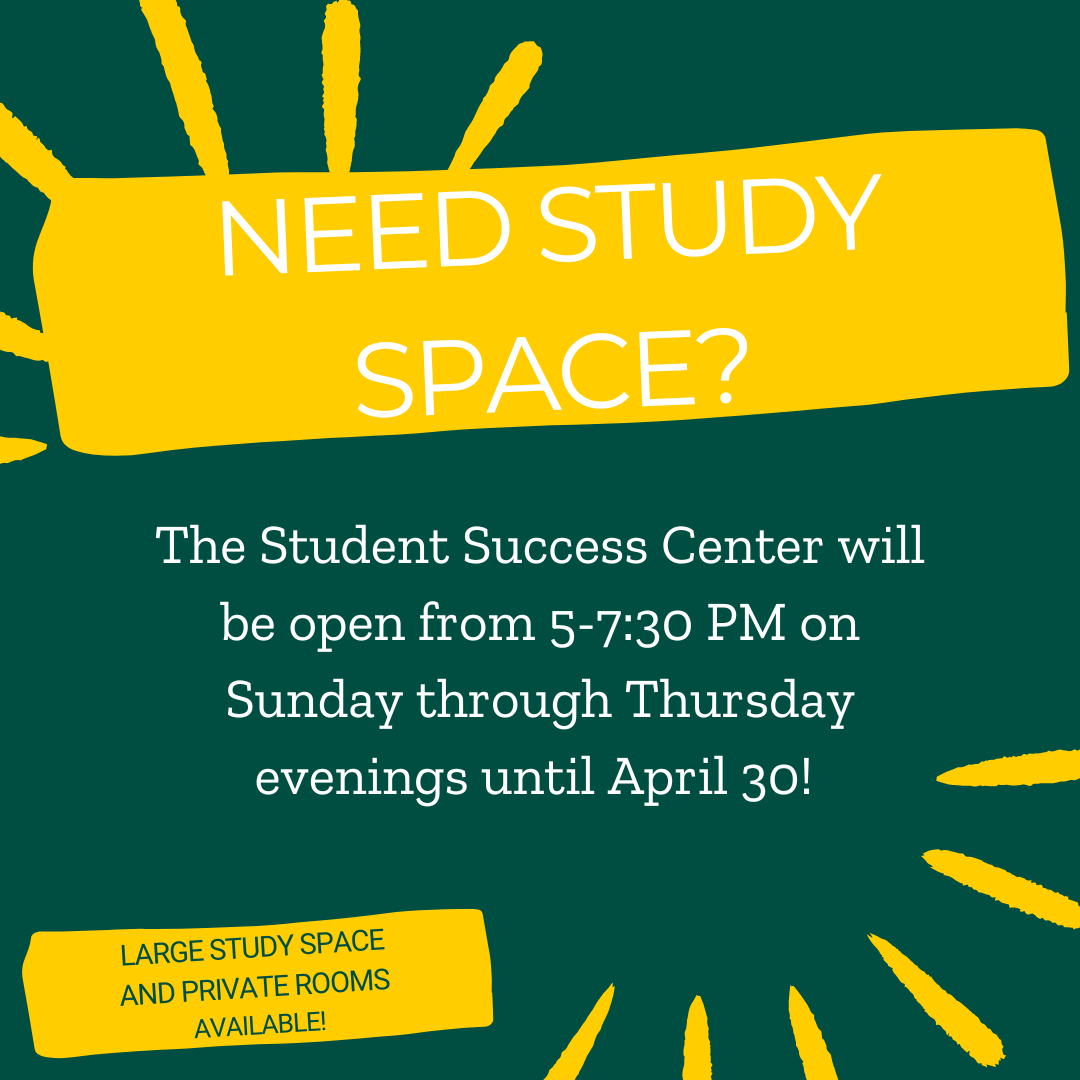 Green background with large yellow box at the top with the question "Need study space?" Underneath is a text box with white font reading "The Student Success Center will be open from 5-7:30 PM on Sunday through Thursday evenings until April 30!" A small yellow box in the corner includes the text "Large study space and private rooms available!"