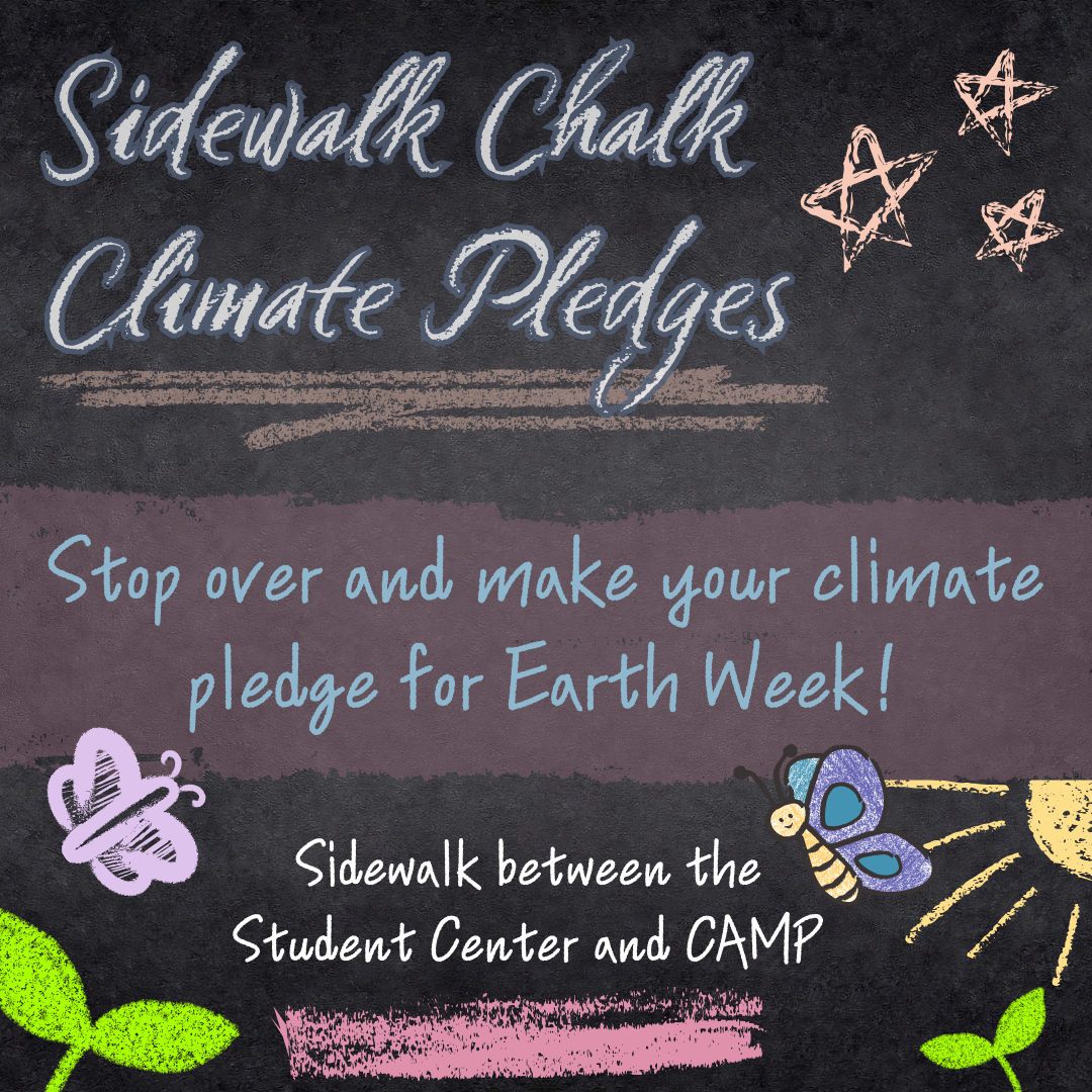 Sidewalk chalk climate pledges, stop over and make your climate pledge for Earth Week! This will be occurring at the sidewalk between the Student Center and CAMP. Drawings in chalk pictured with the text.