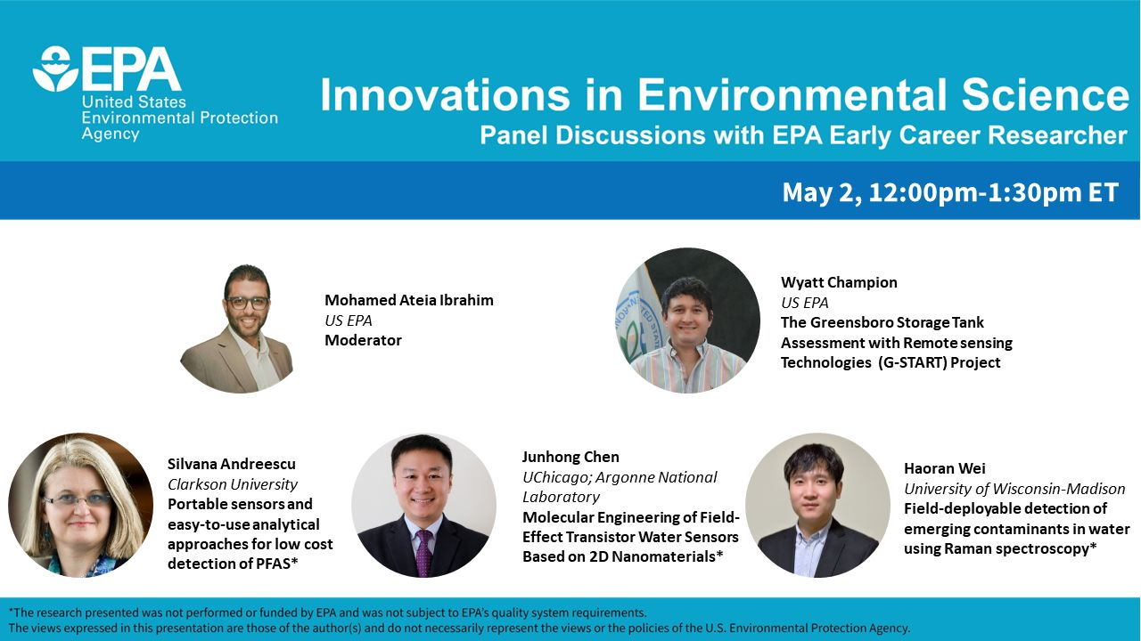 United States Environmental Protection Agency announcement of Innovations in Environmental Science panel discussion on May 2, 2024 from 12:00pm-1:30pm ET. Speakers listed are: Dr. Wyatt Champion, Physical Scientist with U.S. EPA’s Office and Research and Development, Dr. Silvana Andreescu, Egon Matijević Endowed Chair in Chemistry at Clarkson University, Dr. Junhong Chen, Crown Family Professor of Pritzker School of Molecular Engineering at UChicago and Lead Water Strategist & Senior Scientist at Argonne National Laboratory, and Dr. Haoran Wei, Assistant Professor in the Department of Civil and Environmental Engineering at the University of Wisconsin–Madison. Panel moderated by Mohamed Ateia Ibrahim of the US EPA.