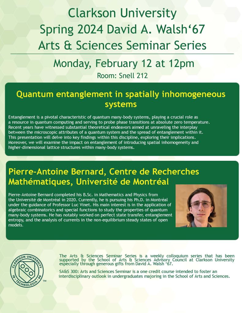 Poster.
Clarkson University
Spring 2024 David A. Walsh‘67
Arts & Sciences Seminar Series
Monday, February 12 at 12pm
Room: Snell 212
Quantum entanglement in spatially inhomogeneous
systems
Entanglement is a pivotal characteristic of quantum many-body systems, playing a crucial role as
a resource in quantum computing and serving to probe phase transitions at absolute zero temperature.
Recent years have witnessed substantial theoretical endeavors aimed at unraveling the interplay
between the microscopic attributes of a quantum system and the spread of entanglement within it.
This presentation will delve into key findings within this discipline, exploring their implications.
Moreover, we will examine the impact on entanglement of introducing spatial inhomogeneity and
higher-dimensional lattice structures within many-body systems.
Pierre-Antoine Bernard, Centre de Recherches
Mathématiques, Université de Montréal
Pierre-Antoine Bernard completed his B.Sc. in Mathematics and Physics from
the Université de Montréal in 2020. Currently, he is pursuing his Ph.D. in Montréal
under the guidance of Professor Luc Vinet. His main interest is in the application of
algebraic combinatorics and special functions to study the properties of quantum
many-body systems. He has notably worked on perfect state transfer, entanglement
entropy, and the analysis of currents in the non-equilibrium steady states of open
models.
The Arts & Sciences Seminar Series is a weekly colloquium series that has been
supported by the School of Arts & Sciences Advisory Council at Clarkson University
especially through generous gifts from David A. Walsh ‘67.
SA&S 300: Arts and Sciences Seminar is a one credit course intended to foster an
interdisciplinary outlook in undergraduates majoring in the School of Arts and Sciences.