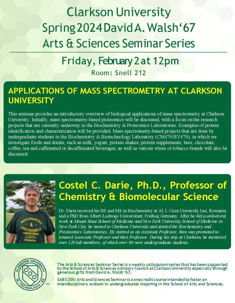 Clarkson University
Spring 2024 David A. Walsh‘67
Arts & Sciences Seminar Series
Friday, February 2 at 12pm
Room: Snell 212
APPLICATIONS OF MASS SPECTROMETRY AT CLARKSON UNIVERSITY
This seminar provides an introductory overview of biological applications of mass spectrometry at Clarkson University. Initially, mass spectrometry-based proteomics will be discussed, with a focus on the research projects that are currently underway in the Biochemistry & Proteomics Laboratories. Examples of protein identification and characterization will be provided. Mass spectrometry-based projects that are done by undergraduate students in the Biochemistry & Biotechnology Laboratory (CM470/BY470), in which we investigate foods and drinks, such as milk, yogurt, protein shakes, protein supplements, beer, chocolate, coffee, tea and caffeinated or decaffeinated beverages, as well as various wines or tobacco brands will also be discussed.
Costel C. Darie, Ph.D., Professor of Chemistry & Biomolecular Science
Dr. Darie received his BS and MS in Biochemistry at Al. I. Cuza University Iasi, Romania, and a PhD from Albert-Ludwigs Universitaet, Freibug Germany. After he did postdoctoral work at Mount Sinai School of Medicine and New York University School of Medicine in New York City, he moved to Clarkson University and started the Biochemistry and Preoteomics Laboratories. He started as an Assistant Professor, then was promoted to tenured Associate Professor and then Professor. During his stay at Clarkson, he mentored over 120 lab members, of which over 80 were undergraduate students.
The Arts & Sciences Seminar Series is a weekly colloquium series that has been supported by the School of Arts & Sciences Advisory Council at Clarkson University especially through generous gifts from David A. Walsh ‘67.
SA&S 300: Arts and Sciences Seminar is a one credit course intended to foster an
interdisciplinary outlook in undergraduates majoring in the School of Arts and Sciences.