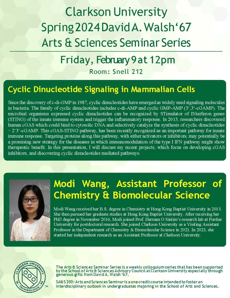 Clarkson University
Spring 2024 David A. Walsh‘67
Arts & Sciences Seminar Series
Friday, February 9 at 12pm
Room: Snell 212
Cyclic Dinucleotide Signaling in Mammalian Cells
Since the discovery of c-di-GMP in 1987, cyclic dinucleotides have emerged as widely used signaling molecules in bacteria. The family of cyclic dinucleotides includes c-di-AMP and cyclic GMP-AMP (3’,3’-cGAMP). The microbial organisms expressed cyclic dinucleotides can be recognized by STimulator of INterferon genes (STING) of the innate immune system and trigger the inflammatory response. In 2013, researchers discovered human cGAS which could bind to cytosolic DNA and selectively catalyze the synthesis of cyclic dinucleotides − 2’3’-cGAMP. This cGAS-STING pathway, has been recently recognized as an important pathway for innate immune response. Targeting proteins along this pathway, with either activators or inhibitors, may potentially be a promising new strategy for the diseases in which immunomodulation of the type I IFN pathway might show therapeutic benefit. In this presentation, I will discuss my recent projects, which focus on developing cGAS inhibitors, and discovering cyclic dinucleotides mediated pathways.
Modi Wang, Assistant Professor of Chemistry & Biomolecular Science
Modi Wang received her B.S. degree in Chemistry at Hong Kong Baptist University in 2013. She then pursued her graduate studies at Hong Kong Baptist University. After receiving her PhD degree in November 2016, Modi joined Prof. Herman O Sintim’s research lab at Purdue University for postdoctoral research. She joined Clarkson University as a Visiting Assistant Professor in the Department of Chemistry & Biomolecular Science in 2021. In 2023, she started her independent research as an Assistant Professor at Clarkson University.
The Arts & Sciences Seminar Series is a weekly colloquium series that has been supported by the School of Arts & Sciences Advisory Council at Clarkson University especially through generous gifts from David A. Walsh ‘67.
SA&S 300: Arts and Sciences Seminar is a one credit course intended to foster an
interdisciplinary outlook in undergraduates majoring in the School of Arts and Sciences.