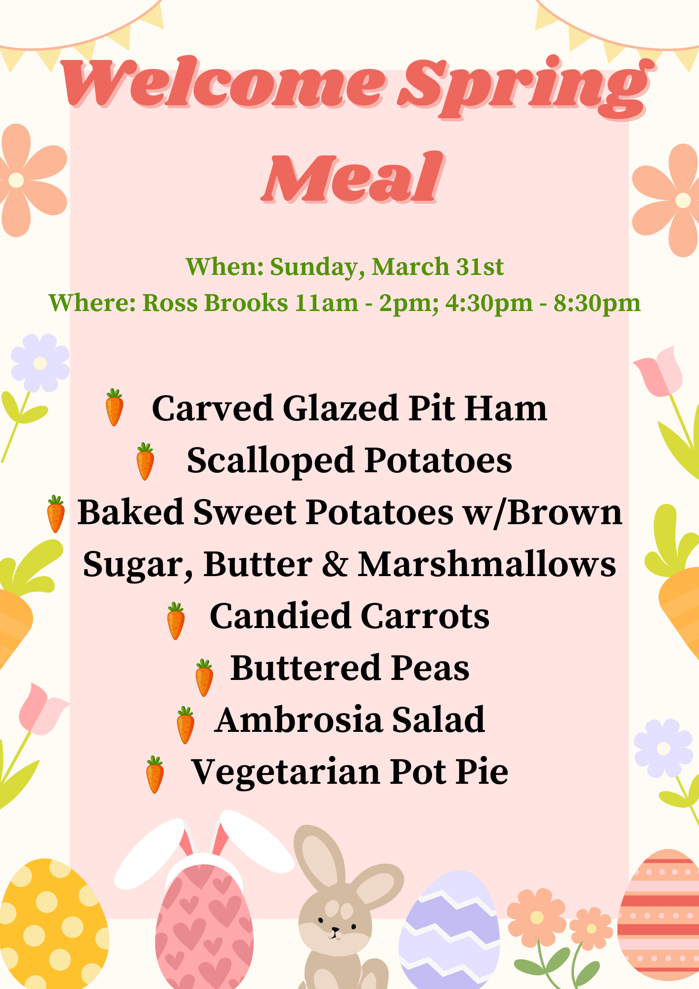 Spring themed flyer with flowers, easter eggs and carrots with information about the Welcome Spring Meal Welcome Spring Meal When: Sunday, March 31st Where: Ross Brooks 11am - 2pm; 4:30pm - 8:30pm Carved Glazed Pit Ham Scalloped Potatoes Baked Sweet Potatoes w/Brown Sugar, Butter & Marshmallows Candied Carrots Buttered Peas Ambrosia Salad Vegetarian Pot Pie