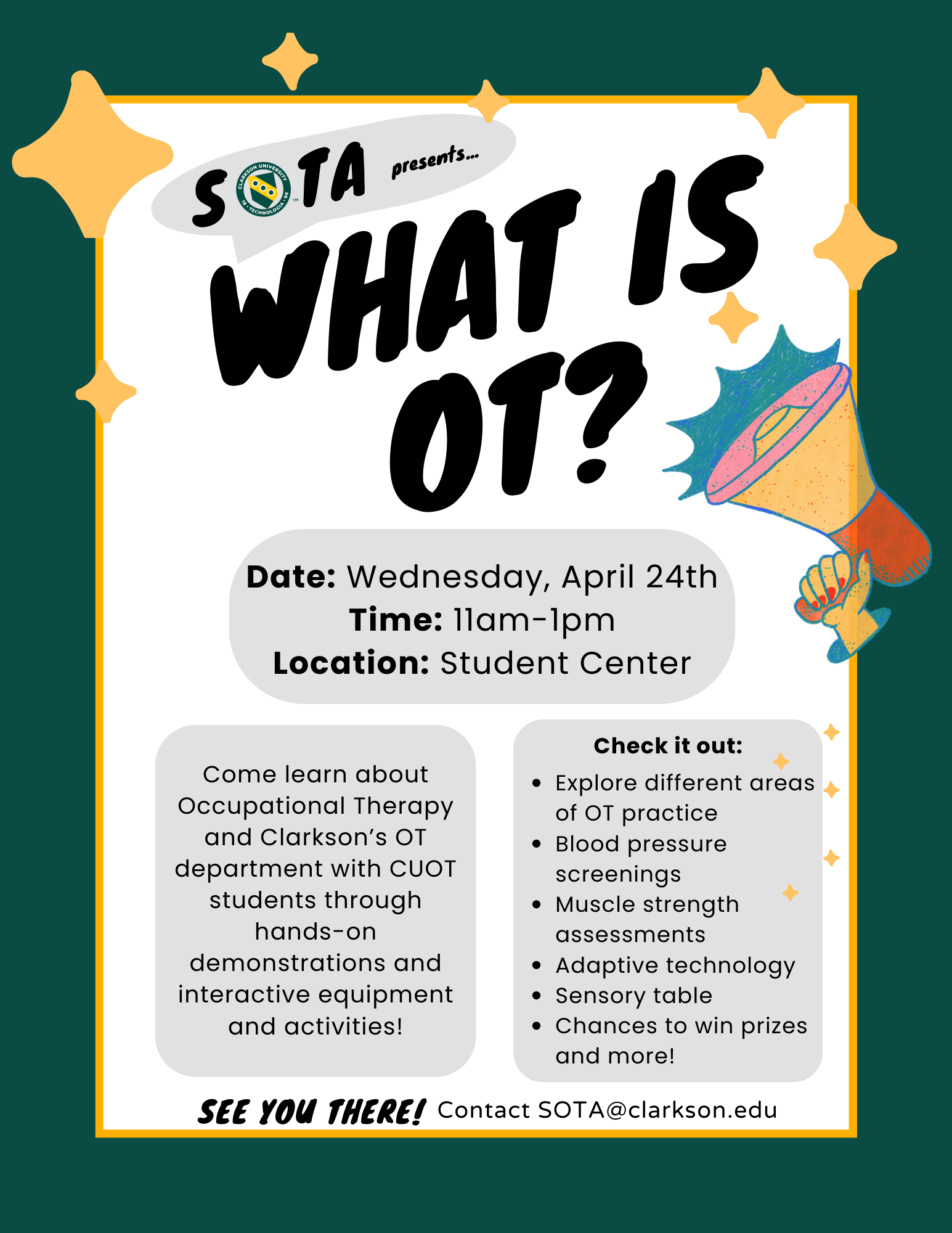 Image description: Template with heading, note the CUOT logo is used for the O in SOTA. middle section block with event information (date, time,location) and two additional block beneath that (centered). Both blocks provided with text (stated above) and last line of the template indicates "See you there! Contact SOTA@clarkson.edu" There is also a megaphone on the template. SOTA Presents… What is OT? Date: Wednesday, April 24th Time: 11am-1pm Location: Student Center Come learn about Occupational Therapy and Clarkson’s OT department with CUOT students through hands-on demonstrations and interactive equipment and activities! Check it out: Explore different areas of OT practice Blood pressure screenings Muscle strength assessments Adaptive technology Sensory table Chances to win prizes and more! See you there! Contact SOTA@clarkson.edu
