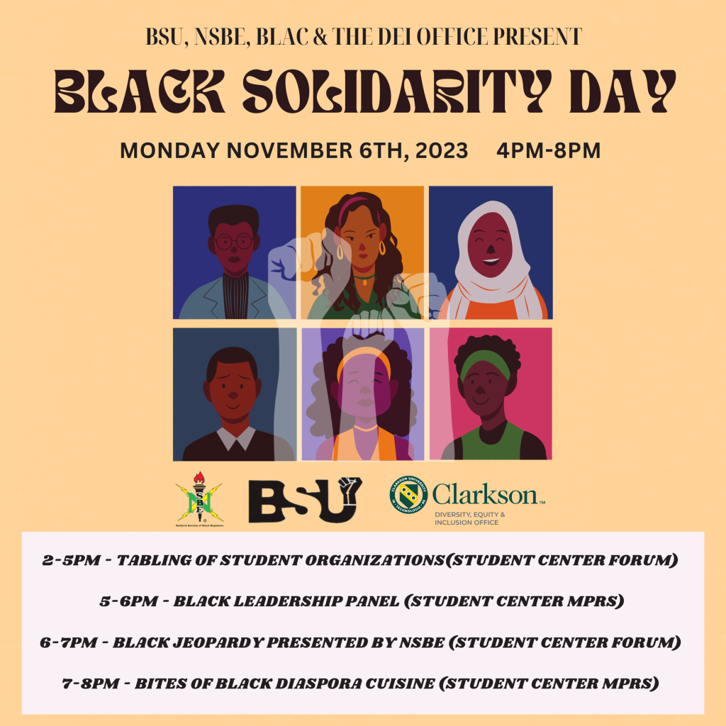 Join the Black Student Union (BSU), the National Society of Black Engineers (NSBE), Black Leaders Advocating for Change (BLAC),  with support from the Diversity, Equity, & Inclusion Office for Black Solidarity Day. 

Black Solidarity Day was created by Activist, ambassador, and professor Dr. Carlos Russell in 1969. He was inspired by a play written by Douglas Turner Ward, “Day of Absence.” The day is meant to highlight the contributions of the Black community within society. 

When: Monday, November 6th, 2023 
Time: 2:00 pm - 8:00 pm
Where: Student Center Forum 

Schedule of Events: 
2-5 PM - Tabling of student organizations (Student Center Forum)  
 
5-6 PM - Black Leadership Panel (Student Center MPRs)

6-7 PM - Black Jeopardy presented by NSBE (Student Center Forum)

7-8 PM - Bites of Black Diaspora Cuisine (Student Center MPRs)
