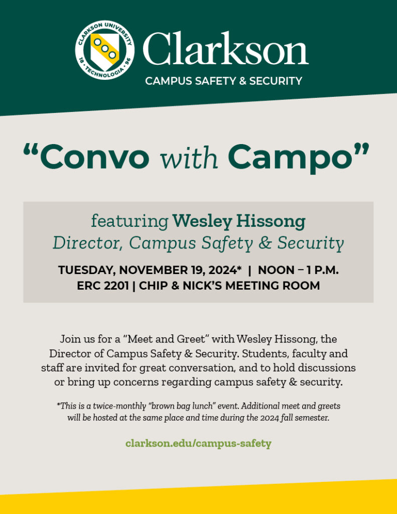 Flier reading Clarkson Campus Safety & Security “Convo with Campo” featuring Wesley Hissong Director, Campus Safety & Security Tuesday, Nov. 19, 2024* | NOON – 1 p.m. ERC 2201 | Chip & Nick’s Meeting Room Join us for a “Meet and Greet” with Wesley Hissong, the Director of Campus Safety & Security. Students, faculty and staff are invited for great conversation, and to hold discussions or bring up concerns regarding campus safety & security. *This is a twice-monthly “brown bag lunch” event. Additional meet and greets will be hosted at the same place and time during the 2024 fall semester. clarkson.edu/campus-safety