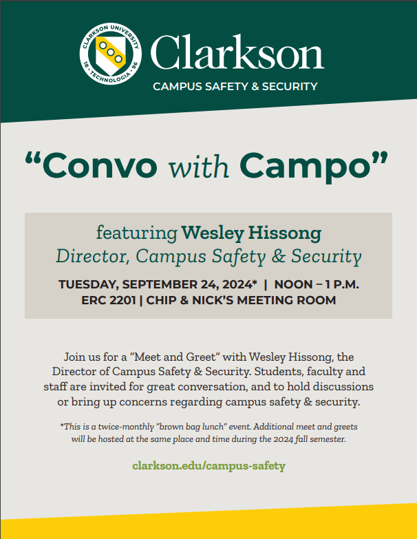 Flier reading Clarkson Campus Safety & Security “Convo with Campo” featuring Wesley Hissong Director, Campus Safety & Security Tuesday, September 24, 2024* | NOON – 1 p.m. ERC 2201 | Chip & Nick’s Meeting Room Join us for a “Meet and Greet” with Wesley Hissong, the Director of Campus Safety & Security. Students, faculty and staff are invited for great conversation, and to hold discussions or bring up concerns regarding campus safety & security. *This is a twice-monthly “brown bag lunch” event. Additional meet and greets will be hosted at the same place and time during the 2024 fall semester. clarkson.edu/campus-safety