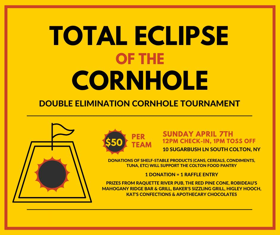 Total Eclipse of the Cornhole Double Elimination Cornhole Tournament Sunday April 7th 12pm Check in, 1pm Toss Off 10 Sugarbush Lane, South Colton, NY $50 per team Donations of shelf-stable products (cans, cereals, condiments, tuna, ect) will support the Colton Food Pantry 1 Donation = 1 Raffle entry Prizes from Raquette River Pub, The Red Pine Cone, Robideau's, Mahogany Ridge Bar & Grill, Baker's Sizzling Grill, Higley Hooch, Kat's Confections, and Apothecary Chocolates.