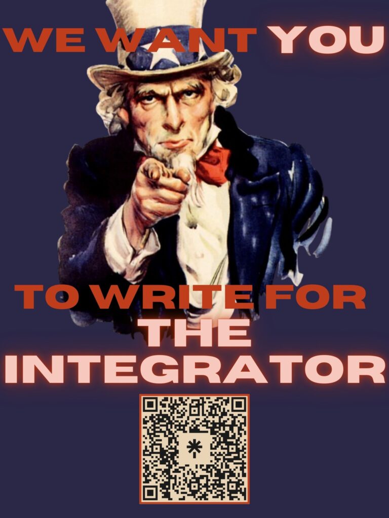 The image has a navy background with an image of Uncle Sam pointing at the viewer on the top 2/3 of the image. The text above Uncle Sam's head is a russet color and reads "We Want You," with the word "you" in a lighter, glowing font. The text below Uncle Sam's chest is in the same color and reads "To Write For The Integrator," with "The Integrator" in the same lighter, glowing font. At the bottom middle of the page is a QR code for The Integrator's LinkTree, which can be found by following this link: https://linktr.ee/clarksonintegrator.