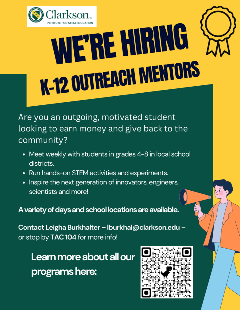 Green and gold flyer with animated person holding megaphone. Flyer reads We're Hiring K-12 Outreach Mentors Are you an outgoing, motivated student looking to earn money and give back to the community? Meet weekly with students in grades 4-8 in local school districts. Run hands-on STEM activities and experiments. Inspire the next generation of innovators, engineers, scientists and more! A variety of days and school locations are available. Contact Leigha Burkhalter – lburkhal@clarkson.edu – or stop by TAC 104 for more info! Learn more about all our programs here: https://docs.google.com/document/d/1duTwAmdxfx4GTKdruVbaAvrPOkbA-ObiS2LmSCJoFxI/edit?usp=drivesdk