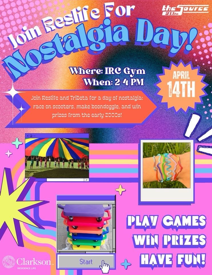 The flyer has a retro theme and is multicolored, pink, orange, blue, yellow, purple with stars and polka dots. The flyer has a Clarkson Residence Life logo as well as a The Source 91.1 FM logo. Pictured are silly bands, a rainbow play parachute, and floor scooters. Join Reslife for Nostalgia Day! Where: IRC gym. When: 2-4pm. April 14th. Join Reslife and Tribeta for a day of nostalgia: race on scooters, make boondoggle, and win prizes from the early 2000s! Play games, win prizes, have fun!
