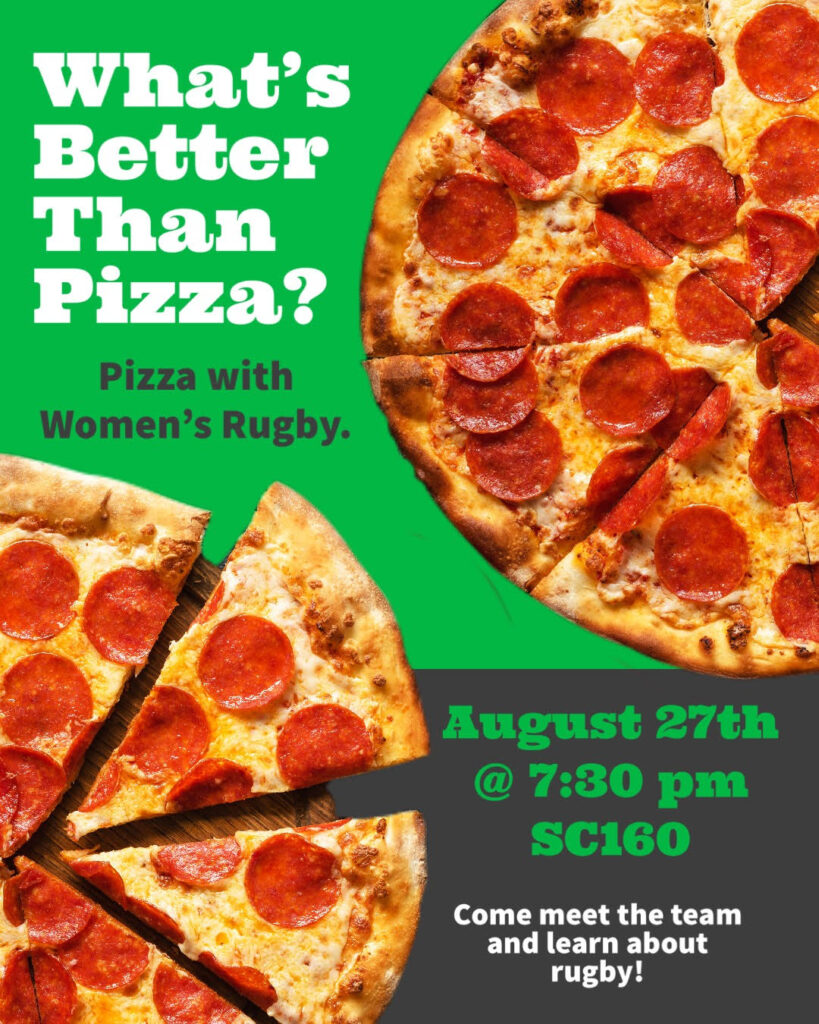 A green and black flyer with two pepperoni pizzas on it reads What's better than pizza? Pizza with women's rugby August 27th at 7:30pm in SC160 Come meet the team and learn about rugby!