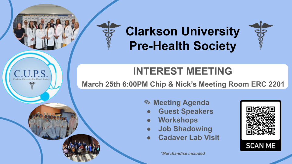 Clarkson University Pre-Health Society: INTEREST MEETING: March 25th, 6:00 PM – Chip & Nick’s Meeting Room, ERC 2201: Meeting Agenda, Guest Speakers, Workshops, Job Shadowing, Cadaver Lab Visit: Merchandise included. Photos of medical interns are portrayed on a blue graphic background. C.U.P.S: Clarkson Univerisity Pre-Health Society Logo includes a round blue stethoscope on the left. The QR Code is available on the right.