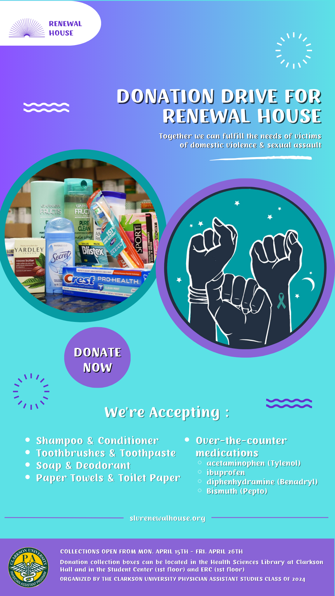 A teal and purple advertisement for a donation drive for the Renewal House. There is a message that reads “together we can fulfill the needs of victims of domestic violence and sexual assault.” There is an image of personal hygiene products and 3 hands raised in the air with a teal awareness ribbon for sexual assault awareness month. Text below the images read “donate now” and a list of accepted items includes shampoo, conditioner, toothbrushes, toothpaste, soap, deodorant, paper towels, toilet paper, and over the counter medications such as acetaminophen, ibuprofen, benadryl, and pepto bismuth. At the bottom of the advertisement it states collections will run from Monday, April 16th to Friday, April 26th and donation collection boxes can be located in the Health Sciences Library at Clarkson Hall and in the Student Center (1st floor) and ERC (1st floor). The advertisement was created by the Clarkson University Physician Assistant Studies Class of 2024 and the program’s logo is in the bottom left hand corner.