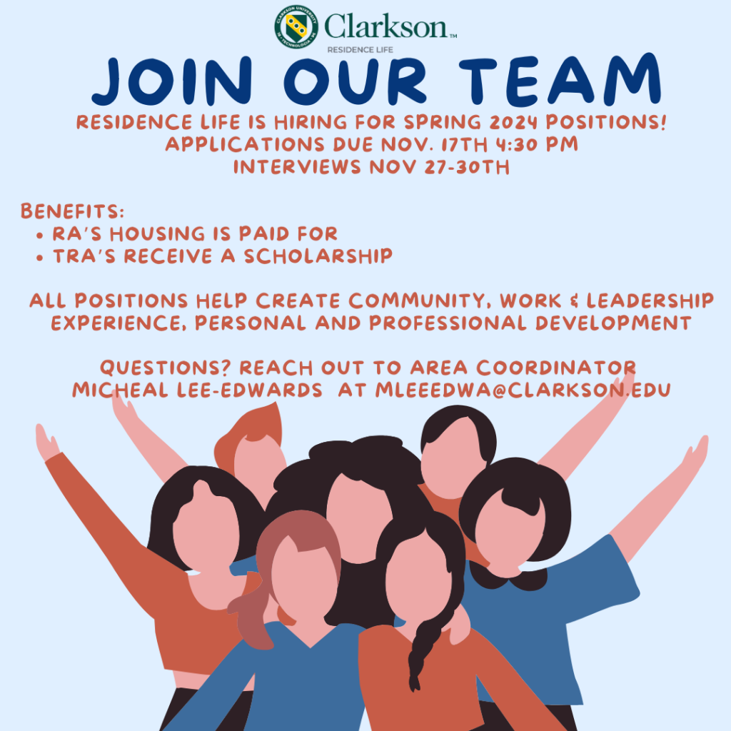 Clarkson Residence Life flyer saying: Join Our Team. Residence Life is hiring for spring 2024 positions! applications are due Nov. 17th 4:30 p.m., interviews Nov. 27-30th Benefits: RA's housing is paid for TRA's receive a scholarship All positions help create community, work and leadership experience, personal and professional development. Questions, reach out to Area Coordinator Michael Lee-Edwards at mleeedwa@clarkson.edu