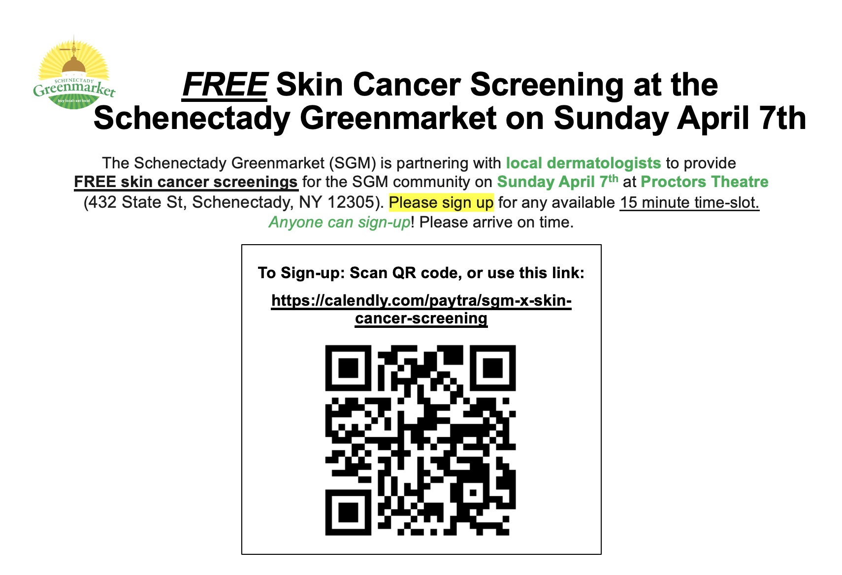 Flyer says Free Skin Cancer Screening at the Schenectady Greenmarket on Sunday April 17 The Schenectady Green Market (SGM) is partnering with local dermatologists to provide FREE skin cancer screenings for the SGM community on Sunday April 7th (8AM-12PM & 1-4PM) at Proctor's Theatre (in the Guild Room). Please sign up for any available 15 minute time-slot. Please arrive on time. To sign-up: Scan QR code, or use this link https://calendly.com/paytra/sgm-x-skin-cancer-screening?month=2024-04