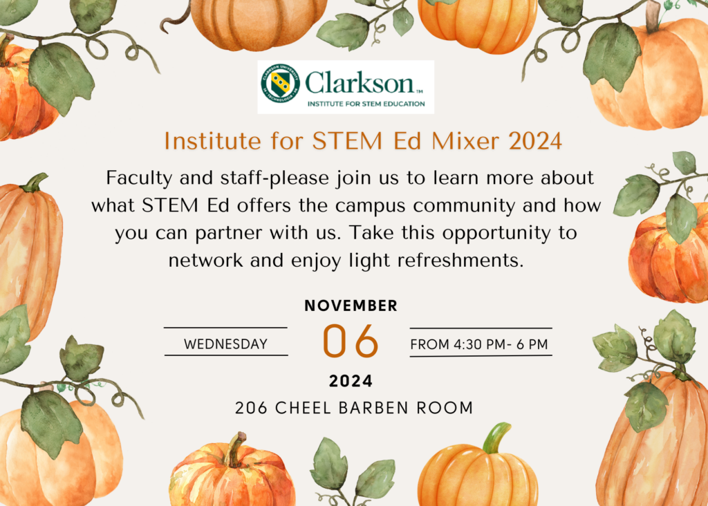 Clarkson Institute for STEM Education Institute for STEM Ed Mixer 2024 Faculty and staff- please join us to learn more about what STEM Ed offers the campus community and how you can partner with us. Take this opportunity to network and enjoy light refreshments. Wednesday, Nov. 6, 2024, from 4;30 P.m.-6 p.m. 206 Cheel Barben Room