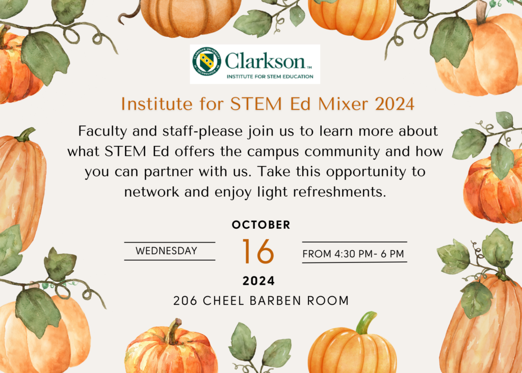 Clarkson Institute for STEM Education Institute for STEM Ed Mixer 2024 Faculty and staff- please join us to learn more about what STEM Ed offers the campus community and how you can partner with us. Take this opportunity to network and enjoy light refreshments. Wednesday, October 16, 2024, from 4;30 P.m.-6 p.m. 206 Cheel Barben Room