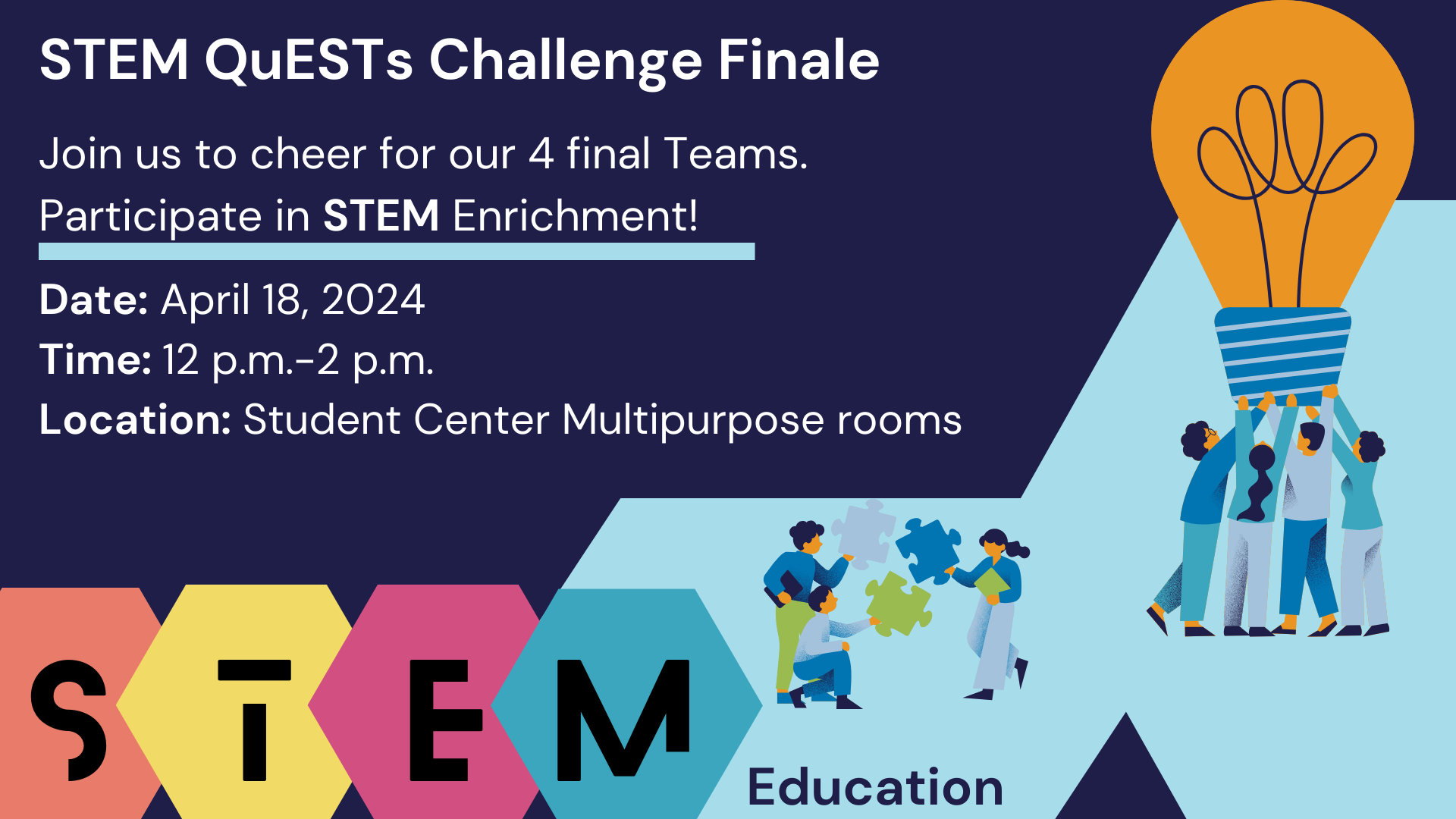 3 Students holding 3 puzzle pieces trying to connect. On the side 4 Students holding a big light bulb. STEM QuESTS Challenge Finale Join us to cheer for our 4 final Teams. Participate in STEM Enrichment! Date: April 18, 2024 Time: 12 p.m.-2 p.m. Location: Student Center Multipurpose rooms