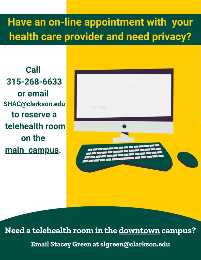 a flier in green, yellow and white, featuring a computer, keyboard and mouse. On the top of the flier it states: Have an on-line appointment with your healthcare provider and need privacy? On the left hand side of the flier, it indicates to call 315-268-6633 or email SHAC@clarkson.edu to reserve rooms on the main campus. On the bottom of the flier, it indicates if a student needs a telehealth room in the downtown campus email Stacey Green at slgreen@clarkson.edu.