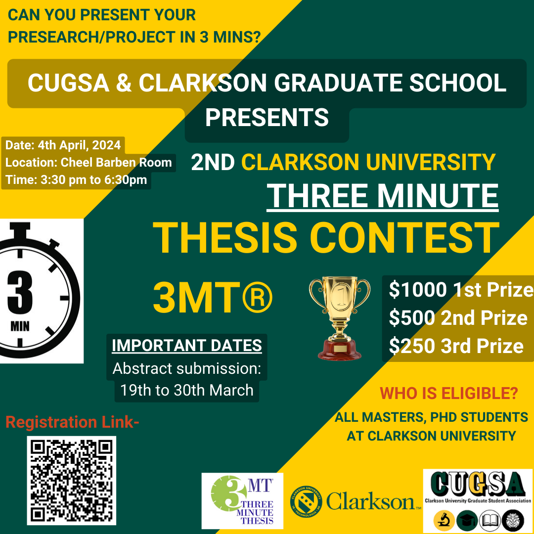 CAN YOU PRESENT YOUR PRESEARCH/PROJECT IN 3 MINS? CUGSA & CLARKSON GRADUATE SCHOOL PRESENTS 2ND CLARKSON UNIVERSITY THREE MINUTE THESIS CONTEST 3MT® $1000 1st Prize $500 2nd Prize $250 3rd Prize Date: 4th April, 2024 Location: Cheel Barben Room Time: 3:30 pm to 6:30pm IMPORTANT DATES Abstract submission: 19th to 30th March ALL MASTERS, PHD STUDENTS AT CLARKSON UNIVERSITY WHO IS ELIGIBLE? Registration Link- https://forms.gle/gvx2u1ygLaFmjqqC6