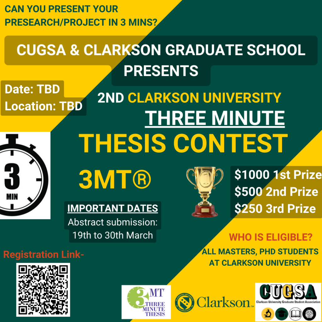 Green and gold poster with: CAN YOU PRESENT YOUR PRESEARCH/PROJECT IN 3 MINS? CUGSA & CLARKSON GRADUATE SCHOOL PRESENTS 2ND CLARKSON UNIVERSITY THREE MINUTE THESIS CONTEST 3MT® $1000 1st Prize $500 2nd Prize $250 3rd Prize Date: TBD Location: TBD IMPORTANT DATES Abstract submission: 19th to 30th March WHO IS ELIGIBLE? ALL MASTERS, PHD STUDENTS AT CLARKSON UNIVERSITY Registration Link: https://forms.gle/gvx2u1ygLaFmjqqC6