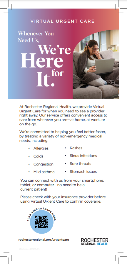 A flyer with blue to purple to pink fading colors, a woman sitting on her couch covered up with a blanket, blowing her nose, with a computer on her lap. The text says, "Virtual Urgent Care. Whenever you need us, we're here for it." Underneath the graphic it states, "At Rochester Regional Health, we provide Virtual Urgent Care for when you need to see a provider right away. Our service offers convenient access to care from wherever you are - at home, at work, or on the go. We're committed to helping you feel better faster, by treating a variety of non-emergency medical needs, including: Allergies, colds, congestion, mild asthma, rashes, sinus infections, sore throats, and stomach issues. You can connect with us from your smartphone, tablet, or computer - no need to be a current patient! Please check with your insurance provider before using Virtual Urgent Care to confirm coverage." There is a QR code that says "Scan here to learn more" with a link provided: rochesterregional.org/urgentcare RochesterRegionalHealth logo is on the bottom right of the flyer.