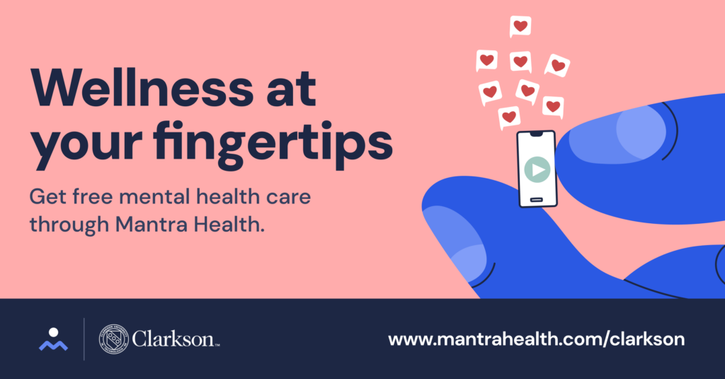 Alt text for image: Salmon background with dark blue wide stripe on bottom. Graphic image of blue fingers holding a miniature cell phone. Text symbols containing hearts coming from phone. Text reads: Wellness at your fingertips, Get free mental health care through Mantra Health., The Mantra and Clarkson logos are on the bottom left. The Mantra web address is on the bottom right- www.mantrahealth.com/clarkson