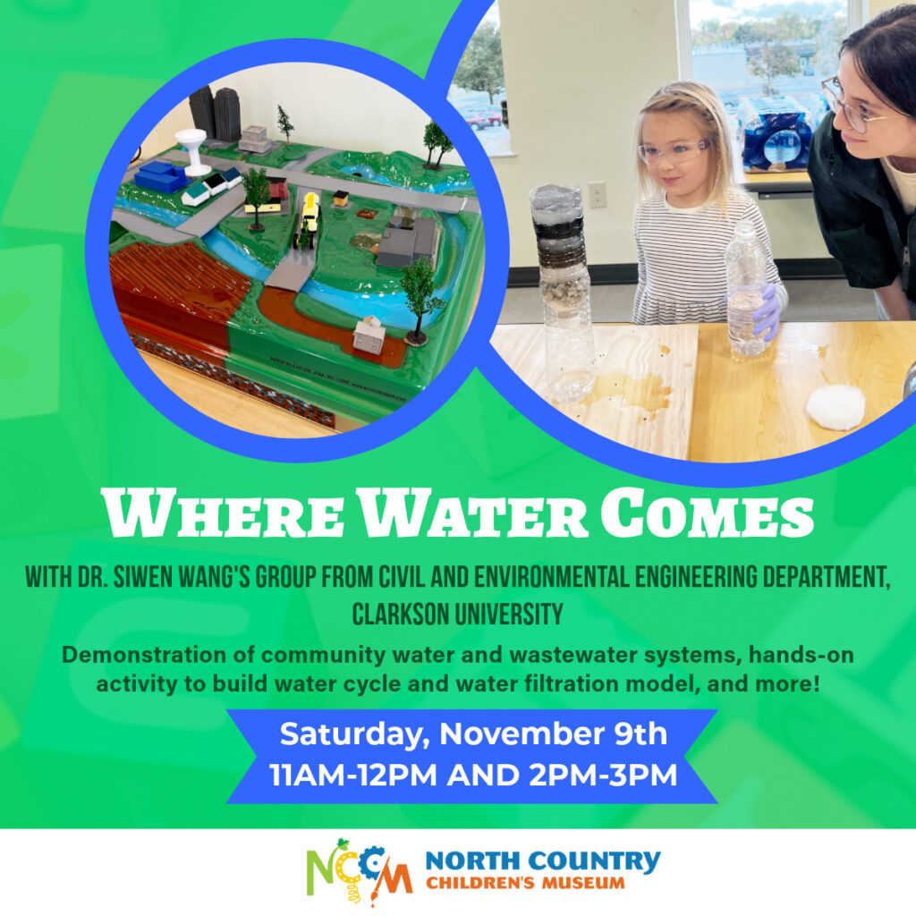 “A flyer for the "Where Water Comes" event hosted by Dr. Siwen Wang's group from the Civil and Environmental Engineering Department at Clarkson University. The flyer features two circular images: one shows a model of a community water and wastewater system, and the other shows a young girl observing a water filtration experiment with a volunteer instructor, an undergrad from Clarkson University. The event includes demonstrations of community water and wastewater systems and hands-on activities to build a water cycle model and a water filtration setup. The event will be held at the North Country Children’s Museum on Saturday, November 9th, with sessions from 11 AM to 12 PM and 2 PM to 3 PM. The North Country Children’s Museum logo is displayed at the bottom.”